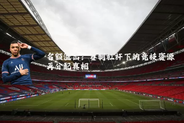名额溢出：赛制杠杆下的竞技资源再分配真相
